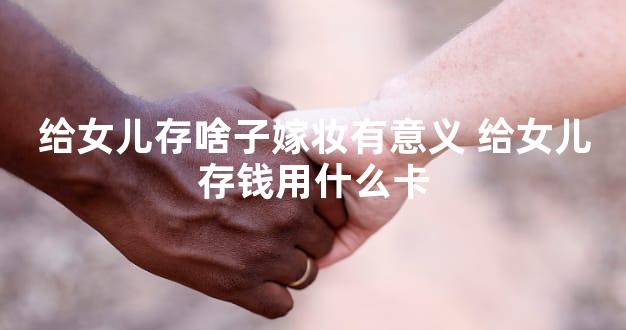 给女儿存啥子嫁妆有意义 给女儿存钱用什么卡
